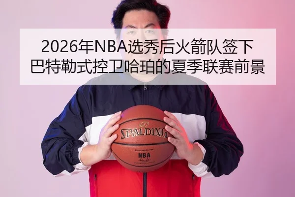 2026年NBA选秀后火箭队签下巴特勒式控卫哈珀的夏季联赛前景