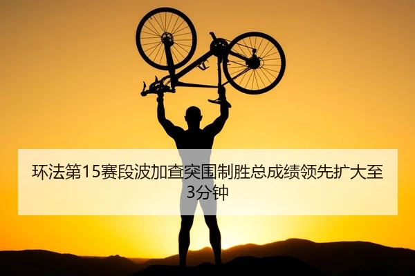 环法第15赛段波加查突围制胜总成绩领先扩大至3分钟